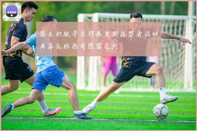 国米积极寻求邓弗里斯接替者诺顿库菲瓦林西奇图雷在列