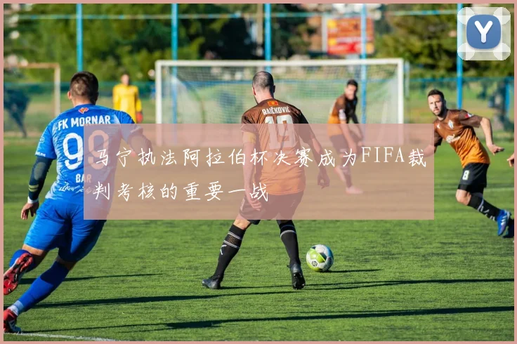 马宁执法阿拉伯杯决赛成为FIFA裁判考核的重要一战