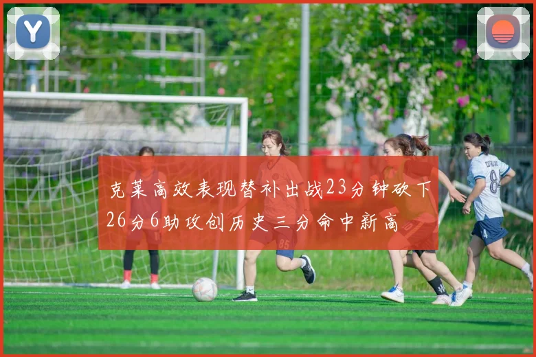 克莱高效表现替补出战23分钟砍下26分6助攻创历史三分命中新高