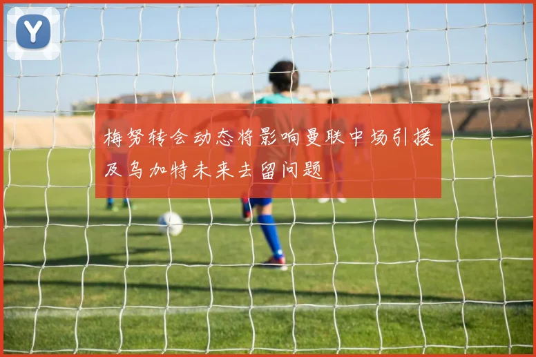 梅努转会动态将影响曼联中场引援及乌加特未来去留问题