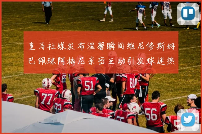 皇马社媒发布温馨瞬间维尼修斯姆巴佩琼阿梅尼亲密互动引发球迷热议
