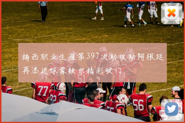 梅西职业生涯第397次助攻助阿根廷再添进球蒙铁尔精彩破门