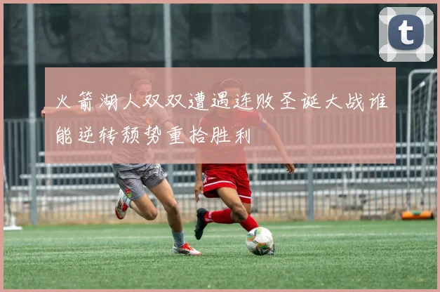 火箭湖人双双遭遇连败圣诞大战谁能逆转颓势重拾胜利