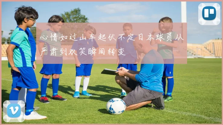 心情如过山车起伏不定日本球员从严肃到欢笑瞬间转变