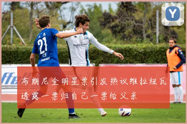 布朗尼全明星票引发热议维拉纽瓦透露一票归自己一票给父亲