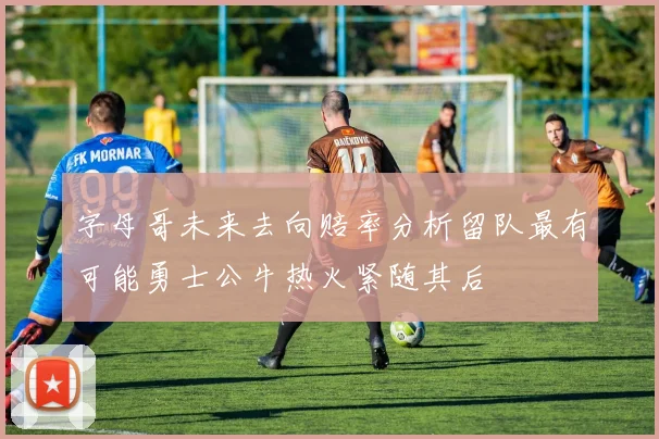 字母哥未来去向赔率分析留队最有可能勇士公牛热火紧随其后
