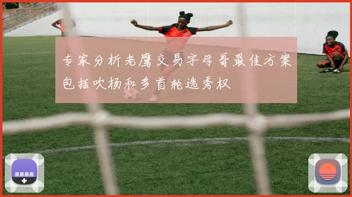 专家分析老鹰交易字母哥最佳方案包括吹杨和多首轮选秀权