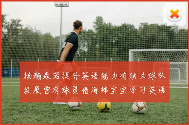 杨瀚森若提升英语能力将助力球队发展曾有球员借海绵宝宝学习英语技巧