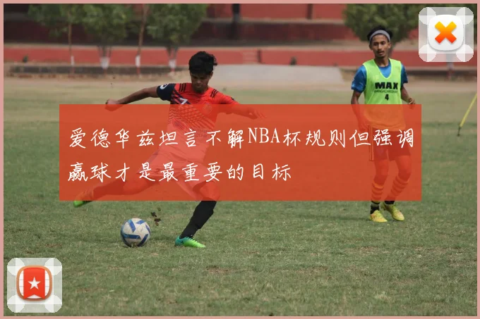 爱德华兹坦言不解NBA杯规则但强调赢球才是最重要的目标