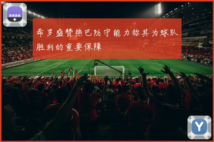 希罗盛赞热巴防守能力称其为球队胜利的重要保障