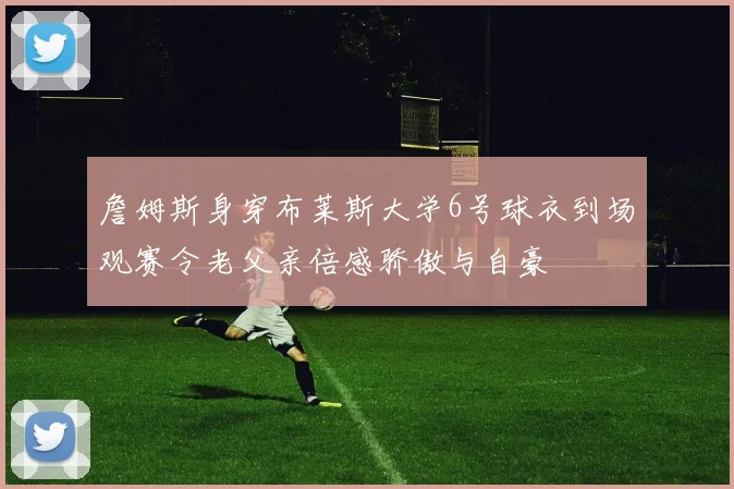 詹姆斯身穿布莱斯大学6号球衣到场观赛令老父亲倍感骄傲与自豪