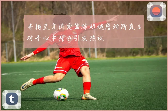 夸梅直言热爱篮球超越詹姆斯直击对手心中痛点引发热议