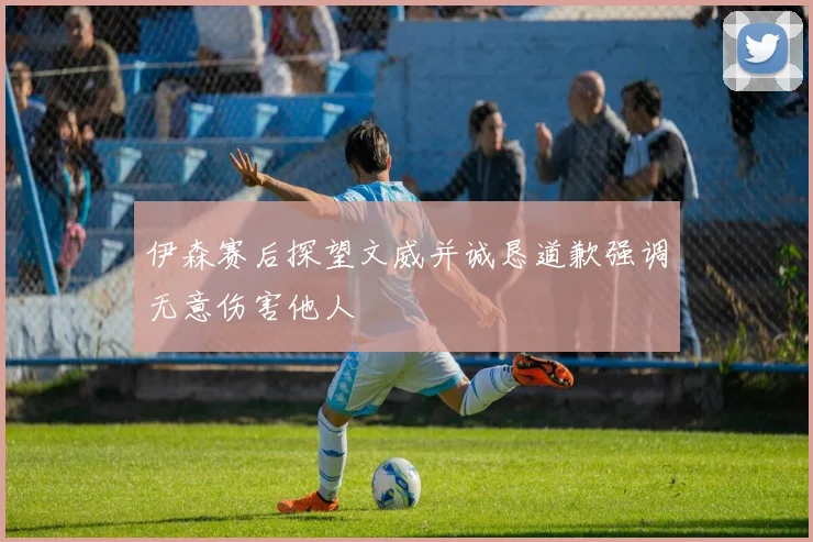 伊森赛后探望文威并诚恳道歉强调无意伤害他人