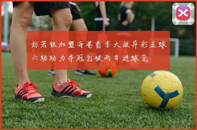 刘若钒加盟海港首季大放异彩五球六助助力夺冠打破两年进球荒