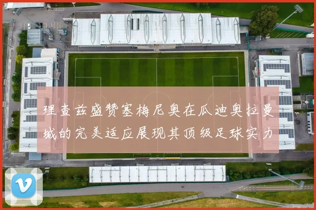 理查兹盛赞塞梅尼奥在瓜迪奥拉曼城的完美适应展现其顶级足球实力