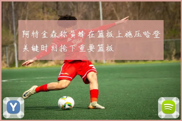 阿特金森称黄蜂在篮板上施压哈登关键时刻抢下重要篮板