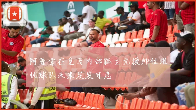 阿隆索在皇马内部孤立无援帅位堪忧球队未来岌岌可危