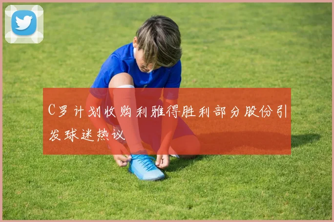 C罗计划收购利雅得胜利部分股份引发球迷热议