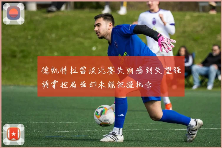 德凯特拉雷谈比赛失利感到失望强调掌控局面却未能把握机会