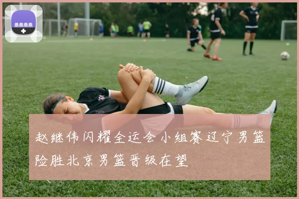 赵继伟闪耀全运会小组赛辽宁男篮险胜北京男篮晋级在望