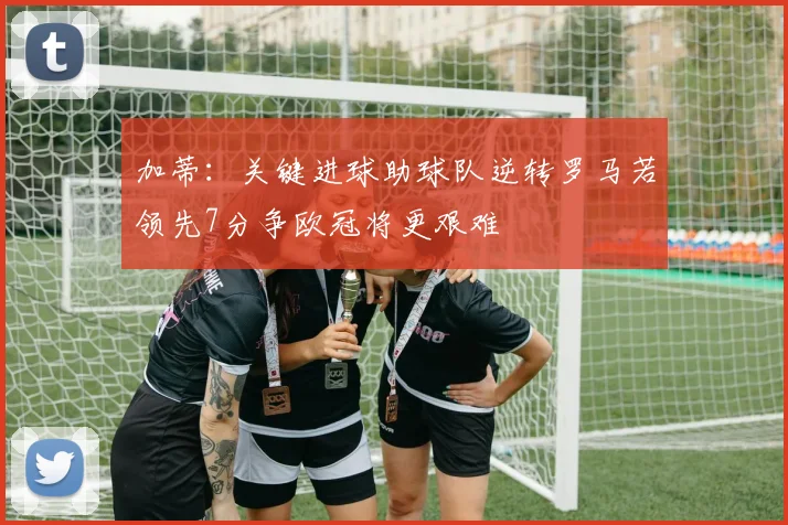 加蒂：关键进球助球队逆转罗马若领先7分争欧冠将更艰难