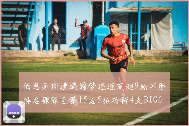 伯恩茅斯遭遇噩梦连连英超9轮不胜排名骤降至第15后5轮对阵4支BIG6球队