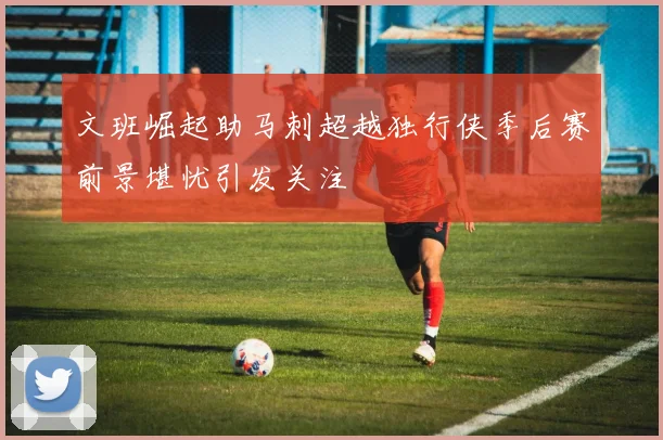 文班崛起助马刺超越独行侠季后赛前景堪忧引发关注