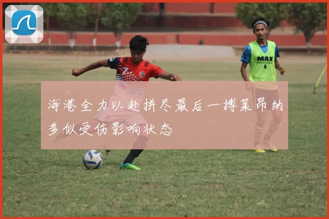 海港全力以赴拼尽最后一搏莱昂纳多似受伤影响状态